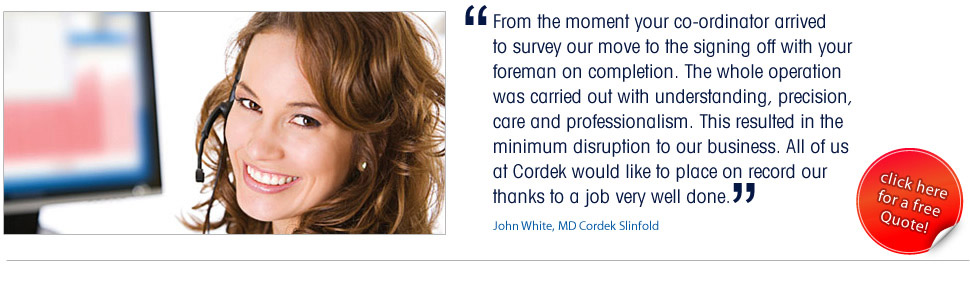 From the moment your co-ordinator arrived
to survey our move to the signing off with your 
foreman on completion. The whole operation 
was carried out with understanding, precision, 
care and professionalism. This resulted in the 
minimum disruption to our business. All of us 
at Cordek would like to place on record our 
thanks to a job very well done.